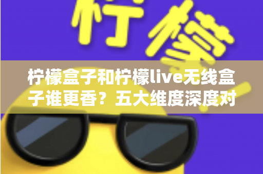 柠檬盒子和柠檬live无线盒子谁更香？五大维度深度对比评测，看完再买不踩坑！