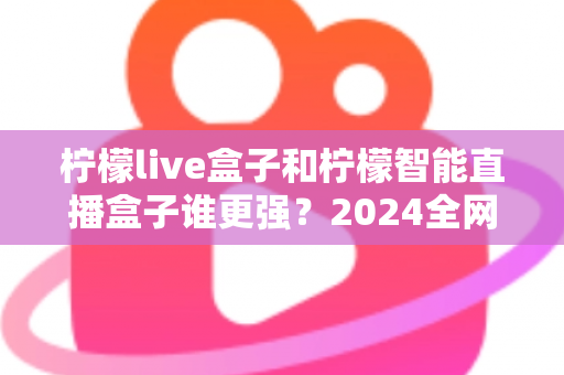 柠檬live盒子和柠檬智能直播盒子谁更强？2024全网深度对比评测，看完再买不踩坑