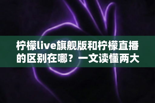 柠檬live旗舰版和柠檬直播的区别在哪？一文读懂两大版本的功能差异与选择指南