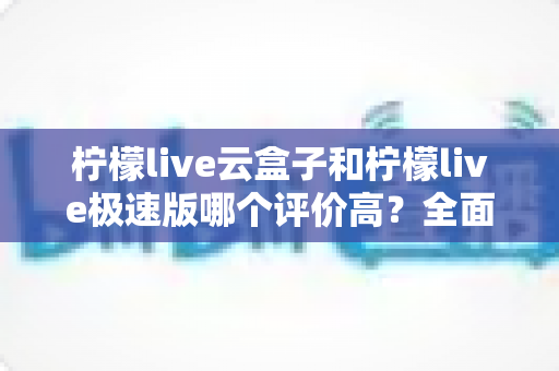 柠檬live云盒子和柠檬live极速版哪个评价高？全面对比测评助你选出更适合的版本