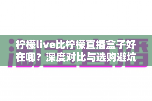 柠檬live比柠檬直播盒子好在哪?深度对比与选购避坑指南 柠檬live比柠檬直播盒子好在哪?深度对比与选购避坑指南