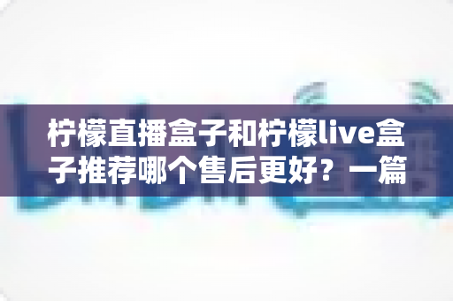 柠檬直播盒子和柠檬live盒子推荐哪个售后更好?一篇文章帮你彻底搞懂售后门道 柠檬直播盒子和柠檬live盒子推荐哪个售后更好?一篇文章帮你彻底搞懂售后门道