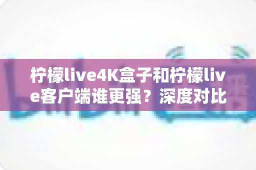 柠檬live4K盒子和柠檬live客户端谁更强?深度对比评测与选购指南 柠檬live4K盒子和柠檬live客户端谁更强?深度对比评测与选购指南