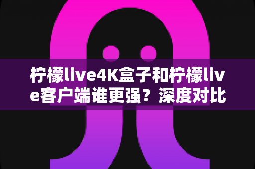 柠檬live4K盒子和柠檬live客户端谁更强？深度对比评测与选购指南