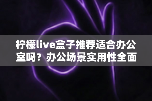 柠檬live盒子推荐适合办公室吗？办公场景实用性全面解析与选购指南