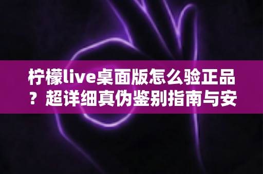 柠檬live桌面版怎么验正品？超详细真伪鉴别指南与安全下载全攻略