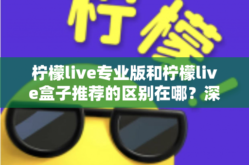 柠檬live专业版和柠檬live盒子推荐的区别在哪？深度解析两大版本差异，帮你选对不踩坑