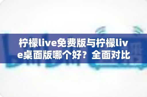 柠檬live免费版与柠檬live桌面版哪个好？全面对比分析与选购指南助你轻松决策