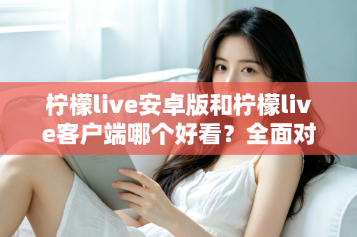 柠檬live安卓版和柠檬live客户端哪个好看？全面对比评测帮你选出高颜值直播神器
