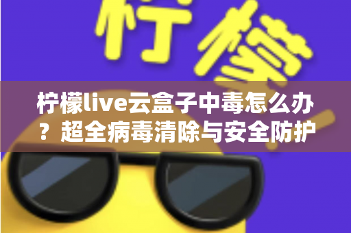 柠檬live云盒子中毒怎么办？超全病毒清除与安全防护指南，助你快速恢复流畅体验