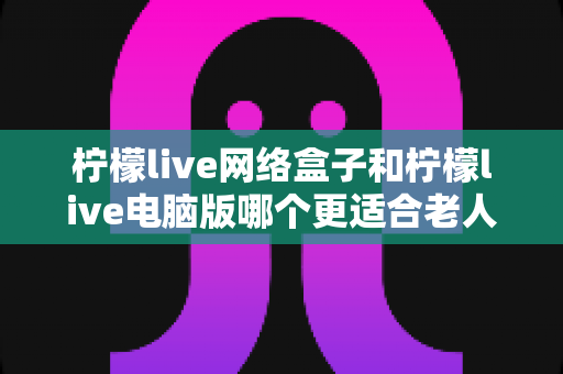 柠檬live网络盒子和柠檬live电脑版哪个更适合老人用？子女必读的贴心选购指南