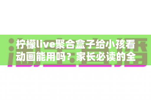 柠檬live聚合盒子给小孩看动画能用吗？家长必读的全面解析与安全使用指南