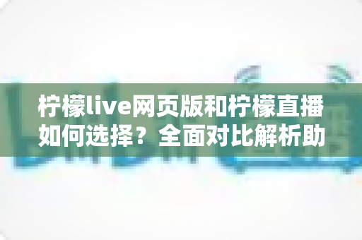 柠檬live网页版和柠檬直播如何选择？全面对比解析助你找到最适合的使用方式