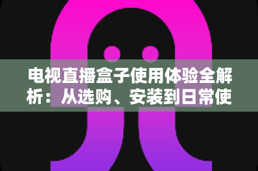 电视直播盒子使用体验全解析：从选购、安装到日常使用的实用指南