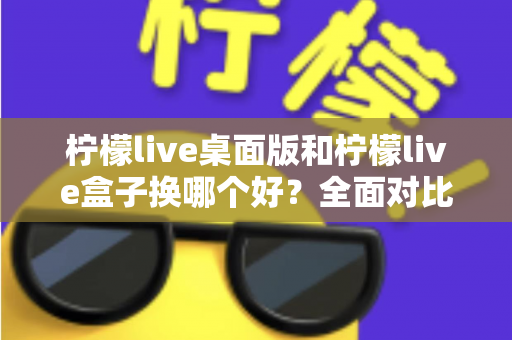 柠檬live桌面版和柠檬live盒子换哪个好？全面对比助你选出最佳方案