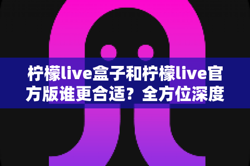 柠檬live盒子和柠檬live官方版谁更合适？全方位深度对比解析，帮你做出安心之选