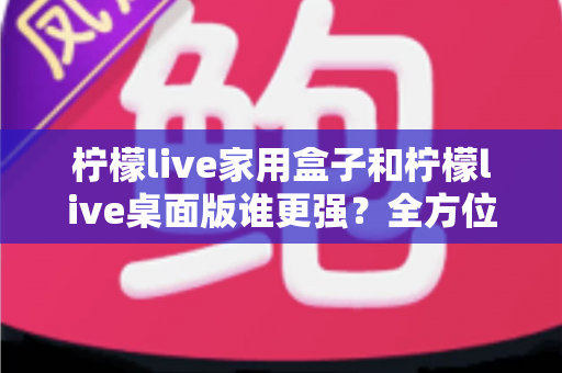 柠檬live家用盒子和柠檬live桌面版谁更强？全方位深度对比帮你选出最适合自己的版本