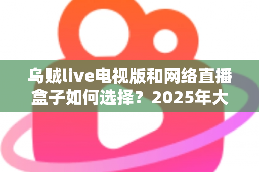 乌贼live电视版和网络直播盒子如何选择？2025年大屏观影选购终极指南