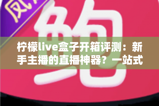 柠檬live盒子开箱评测:新手主播的直播神器?一站式直播设备深度体验报告 柠檬live盒子开箱评测:新手主播的直播神器?一站式直播设备深度体验报告