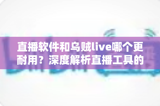 直播软件和乌贼live哪个更耐用？深度解析直播工具的耐用性差异与选择指南