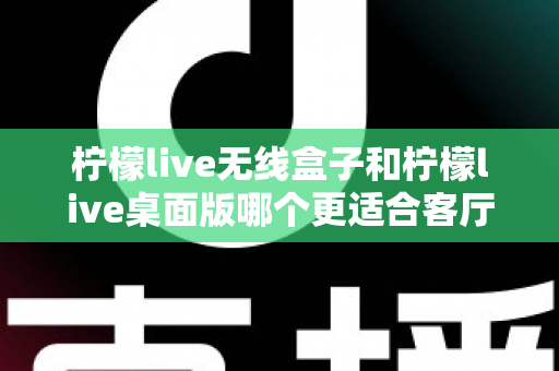 柠檬live无线盒子和柠檬live桌面版哪个更适合客厅?全维度对比评测与家庭选购实用指南 柠檬live无线盒子和柠檬live桌面版哪个更适合客厅?全维度对比评测与家庭选购实用指南