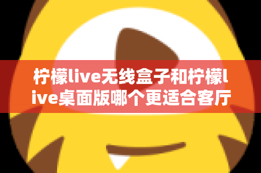 柠檬live无线盒子和柠檬live桌面版哪个更适合客厅?全维度对比评测与家庭选购实用指南 柠檬live无线盒子和柠檬live桌面版哪个更适合客厅?全维度对比评测与家庭选购实用指南