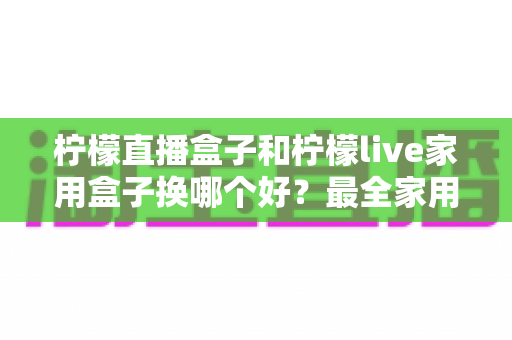 柠檬直播盒子和柠檬live家用盒子换哪个好？最全家用电视盒子选购指南与深度对比解析