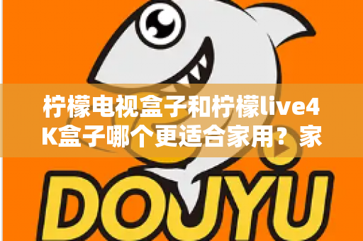 柠檬电视盒子和柠檬live4K盒子哪个更适合家用？家庭选购深度对比与实用指南