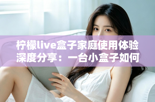 柠檬live盒子家庭使用体验深度分享：一台小盒子如何重新点亮全家人的客厅时光