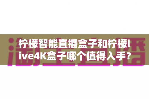 柠檬智能直播盒子和柠檬live4K盒子哪个值得入手?2025年最新选购指南与深度对比测评 柠檬智能直播盒子和柠檬live4K盒子哪个值得入手?2025年最新选购指南与深度对比测评