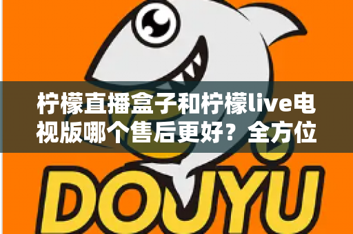 柠檬直播盒子和柠檬live电视版哪个售后更好？全方位深度对比解析，帮你选到售后省心的观影方案