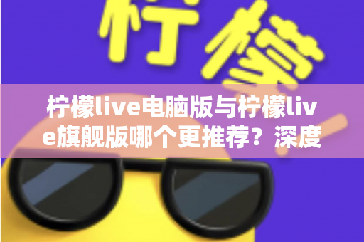 柠檬live电脑版与柠檬live旗舰版哪个更推荐？深度对比解析帮你找到最适合自己的选择