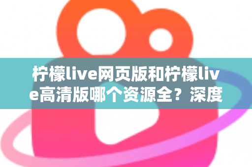 柠檬live网页版和柠檬live高清版哪个资源全？深度对比解析帮你选出最佳观看方案