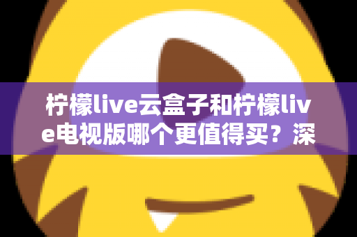 柠檬live云盒子和柠檬live电视版哪个更值得买?深度对比选购指南帮你一次搞懂 柠檬live云盒子和柠檬live电视版哪个更值得买?深度对比选购指南帮你一次搞懂