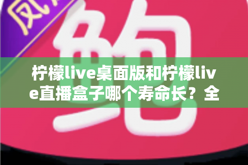 柠檬live桌面版和柠檬live直播盒子哪个寿命长？全面解析与选购参考