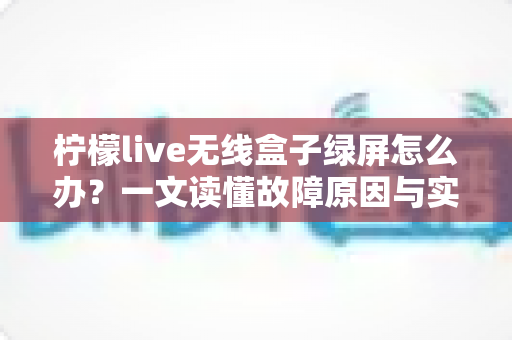 柠檬live无线盒子绿屏怎么办？一文读懂故障原因与实用修复指南