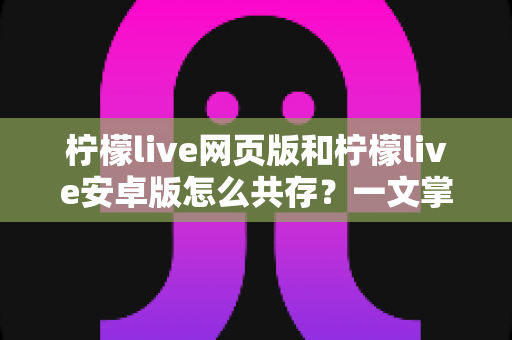柠檬live网页版和柠檬live安卓版怎么共存?一文掌握双端同时使用的完整攻略 柠檬live网页版和柠檬live安卓版怎么共存?一文掌握双端同时使用的完整攻略