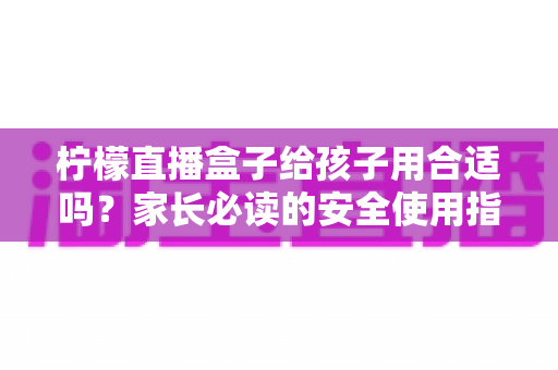 柠檬直播盒子给孩子用合适吗?家长必读的安全使用指南与全面分析 柠檬直播盒子给孩子用合适吗?家长必读的安全使用指南与全面分析