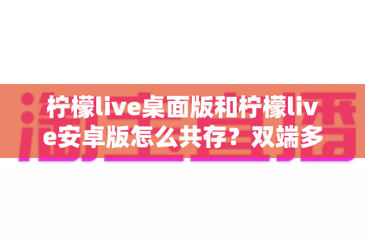 柠檬live桌面版和柠檬live安卓版怎么共存？双端多设备协同使用全攻略