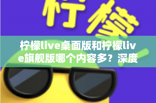 柠檬live桌面版和柠檬live旗舰版哪个内容多？深度对比全解析，帮你选对版本不踩坑