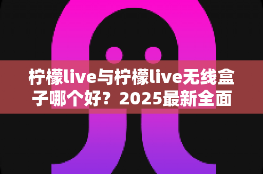 柠檬live与柠檬live无线盒子哪个好？2025最新全面对比选购指南帮你轻松做决定