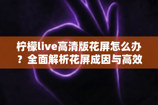 柠檬live高清版花屏怎么办？全面解析花屏成因与高效解决方法实用指南