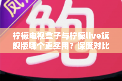 柠檬电视盒子与柠檬live旗舰版哪个更实用？深度对比帮你选对不花冤枉钱