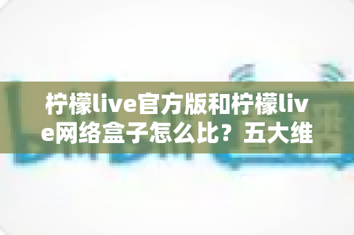 柠檬live官方版和柠檬live网络盒子怎么比？五大维度全面解析，帮你选对不花冤枉钱