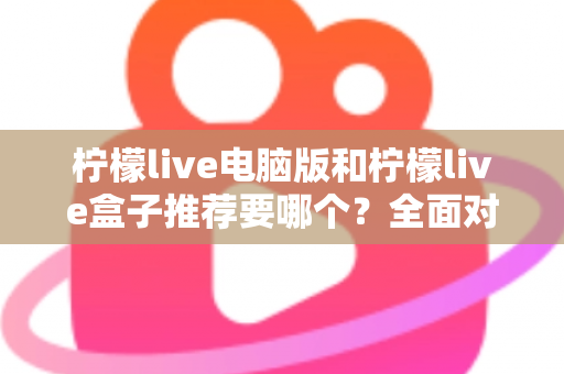 柠檬live电脑版和柠檬live盒子推荐要哪个？全面对比与选购指南帮你一次看懂
