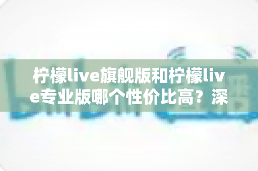 柠檬live旗舰版和柠檬live专业版哪个性价比高？深度对比测评帮你选对版本