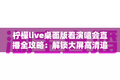 柠檬live桌面版看演唱会直播全攻略:解锁大屏高清追星的沉浸式新体验 柠檬live桌面版看演唱会直播全攻略:解锁大屏高清追星的沉浸式新体验
