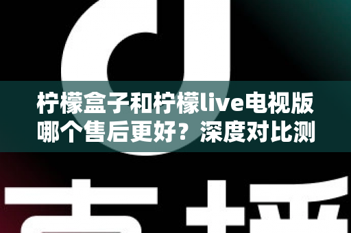柠檬盒子和柠檬live电视版哪个售后更好？深度对比测评帮你选对不踩坑
