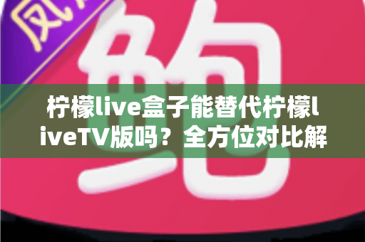 柠檬live盒子能替代柠檬liveTV版吗？全方位对比解析与选购指南，帮你找到最适合的观剧方案