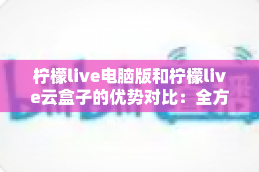 柠檬live电脑版和柠檬live云盒子的优势对比：全方位解析帮你选对观影利器